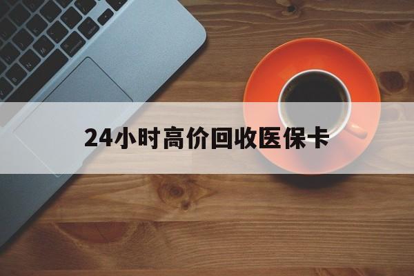 秦皇岛24小时高价回收医保卡(24小时高价回收医保卡是真的吗)